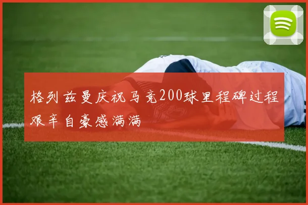 格列兹曼庆祝马竞200球里程碑过程艰辛自豪感满满