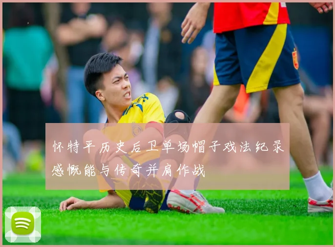 怀特平历史后卫单场帽子戏法纪录感慨能与传奇并肩作战
