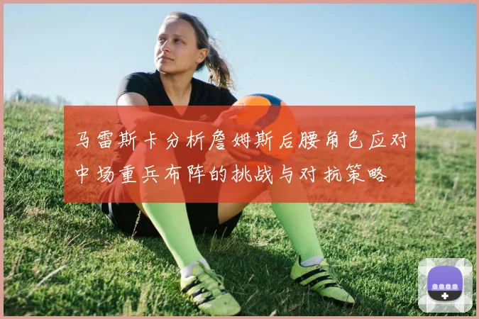 马雷斯卡分析詹姆斯后腰角色应对中场重兵布阵的挑战与对抗策略