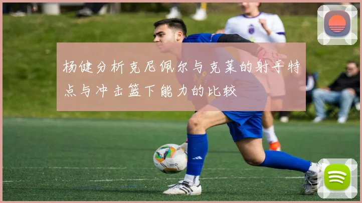 杨健分析克尼佩尔与克莱的射手特点与冲击篮下能力的比较
