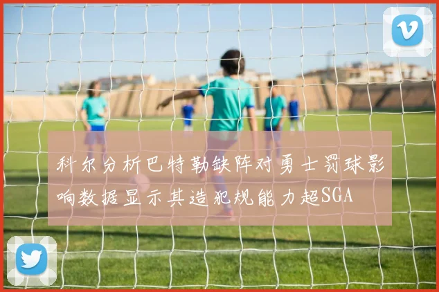 科尔分析巴特勒缺阵对勇士罚球影响数据显示其造犯规能力超SGA