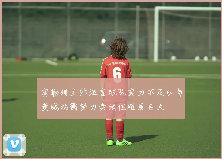 富勒姆主帅坦言球队实力不足以与曼城抗衡努力尝试但难度巨大
