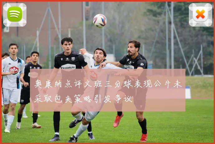 奥康纳点评文班三分球表现公牛未采取包夹策略引发争议