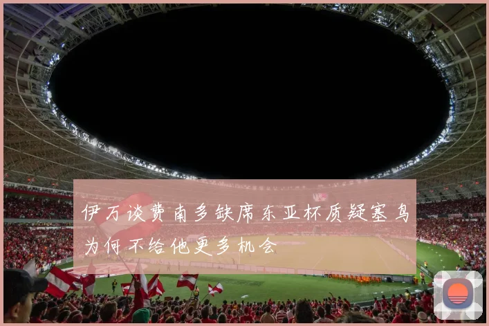 伊万谈费南多缺席东亚杯质疑塞鸟为何不给他更多机会