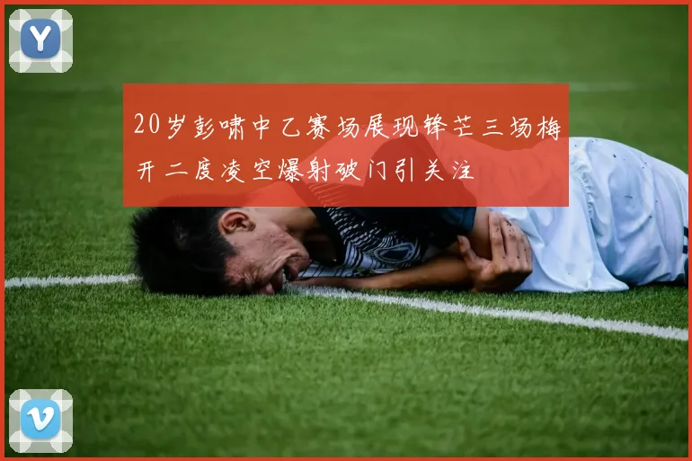 20岁彭啸中乙赛场展现锋芒三场梅开二度凌空爆射破门引关注