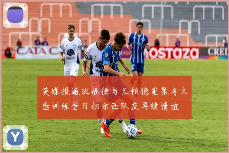 英媒报道班福德与兰帕德重聚考文垂训练昔日切尔西队友再续情谊