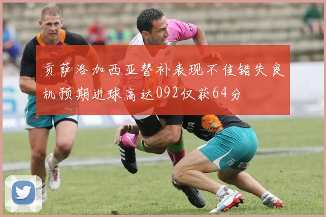 贡萨洛加西亚替补表现不佳错失良机预期进球高达092仅获64分