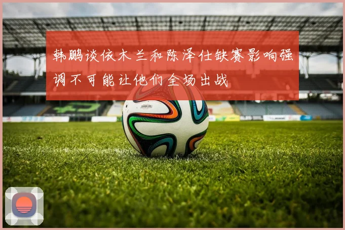 韩鹏谈依木兰和陈泽仕缺赛影响强调不可能让他们全场出战
