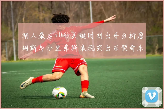 湖人最后90秒关键时刻出手分析詹姆斯与小里弗斯表现突出东契奇未能发力