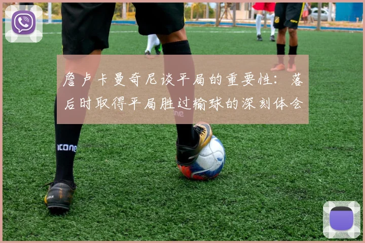 詹卢卡曼奇尼谈平局的重要性：落后时取得平局胜过输球的深刻体会