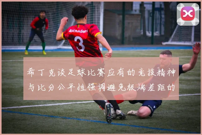 希丁克谈足球比赛应有的竞技精神与比分公平性强调避免极端差距的必要性