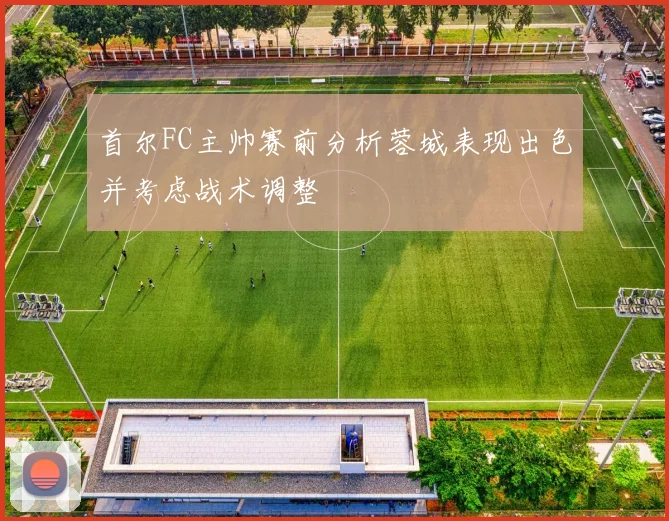 首尔FC主帅赛前分析蓉城表现出色并考虑战术调整